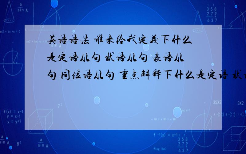 英语语法 谁来给我定义下什么是定语从句 状语从句 表语从句 同位语从句 重点解释下什么是定语 状语 表语 同位语 要从自己理解出发 不要复制长篇大论 1 2句概括+1句例句为嘉