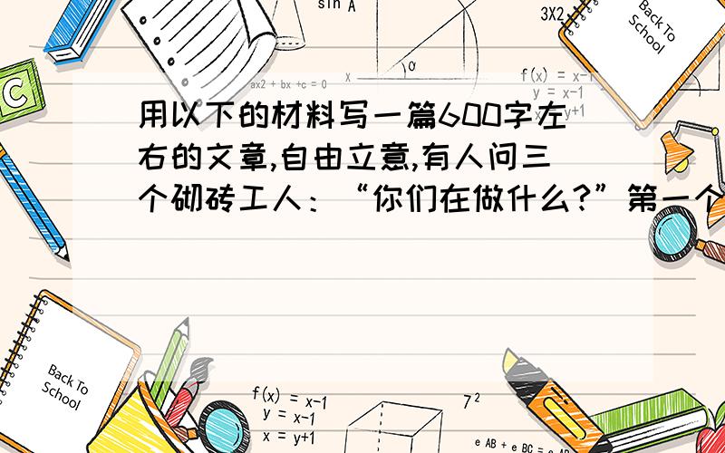 用以下的材料写一篇600字左右的文章,自由立意,有人问三个砌砖工人：“你们在做什么?”第一个工人不假思索地说：“砌砖”第二个工人想了想说：“我在赚工资.”第三个人却说：“我正在