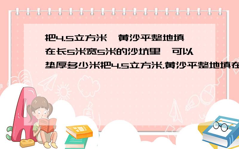 把4.5立方米,黄沙平整地填在长5米宽5米的沙坑里,可以垫厚多少米把4.5立方米，黄沙平整地填在长5米宽4米的沙坑里，可以垫厚多少米