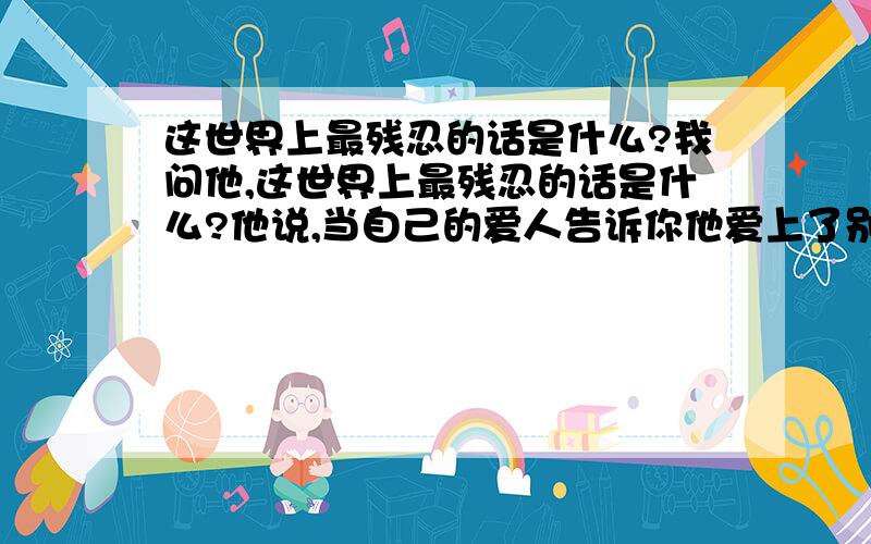 这世界上最残忍的话是什么?我问他,这世界上最残忍的话是什么?他说,当自己的爱人告诉你他爱上了别人..我说,应该是,我们再也回不去..也许,对每个人来说,只有经历过的残忍,才是最残忍的吧