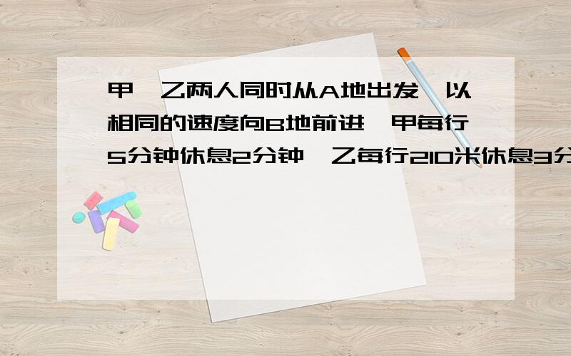 甲、乙两人同时从A地出发,以相同的速度向B地前进,甲每行5分钟休息2分钟,乙每行210米休息3分钟,甲出发后50分钟到达B地,乙到达B地比甲迟了10分钟.已知两人最后一次的休息地点相距70米,两人