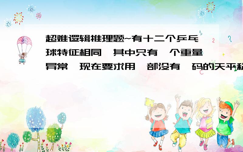 超难逻辑推理题~有十二个乒乓球特征相同,其中只有一个重量异常,现在要求用一部没有砝码的天平称三次,将那个重量异常的球找出来.注意:球是重量异常没说重还是轻~