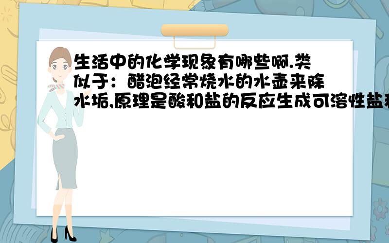 生活中的化学现象有哪些啊.类似于：醋泡经常烧水的水壶来除水垢,原理是酸和盐的反应生成可溶性盐和二氧化碳.烤面包要用小苏打,原因是小苏打受热分解产生二氧化碳气体,在面团里产生