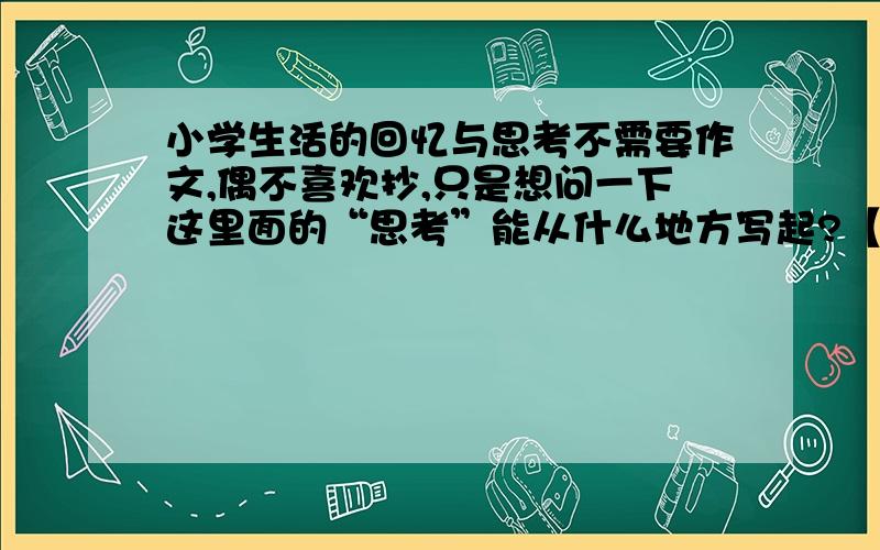 小学生活的回忆与思考不需要作文,偶不喜欢抄,只是想问一下这里面的“思考”能从什么地方写起?【或者是从哪几方面来写】谢谢了!