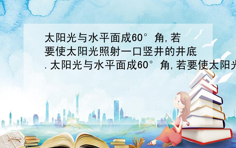 太阳光与水平面成60°角,若要使太阳光照射一口竖井的井底.太阳光与水平面成60°角,若要使太阳光照射一口竖井的井底,则平面镜与水平面成_____角度（锐角）才行.