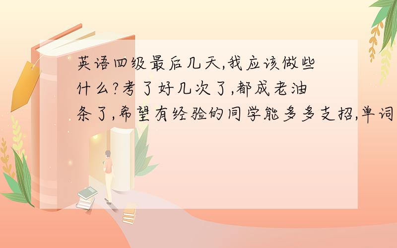 英语四级最后几天,我应该做些什么?考了好几次了,都成老油条了,希望有经验的同学能多多支招,单词还没背完,心里烦哦……如果回答比较好还会追加分的哦!