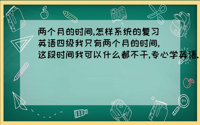 两个月的时间,怎样系统的复习英语四级我只有两个月的时间,这段时间我可以什么都不干,专心学英语.我基础差,也没什么词汇量.手里目前有的书：四级词汇红宝书,星火词汇必备,星火司机一