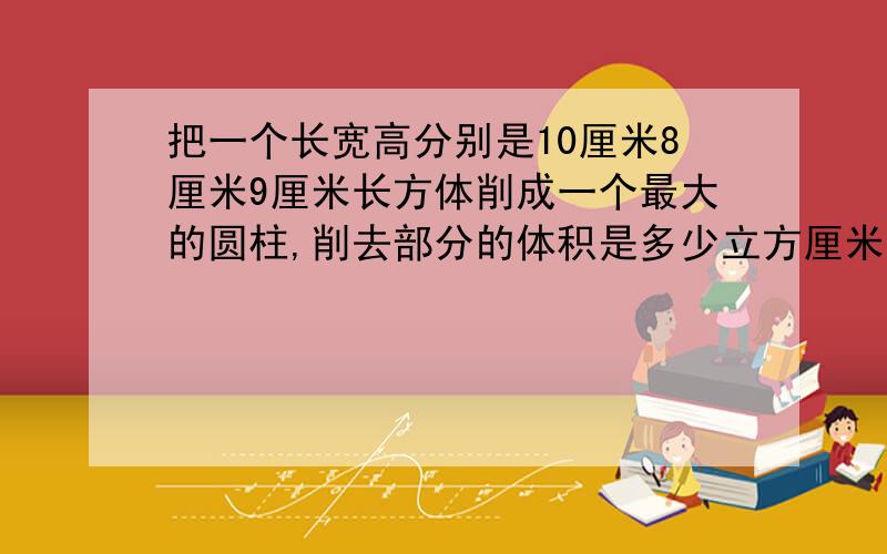 把一个长宽高分别是10厘米8厘米9厘米长方体削成一个最大的圆柱,削去部分的体积是多少立方厘米