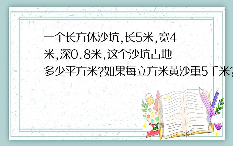 一个长方体沙坑,长5米,宽4米,深0.8米,这个沙坑占地多少平方米?如果每立方米黄沙重5千米?