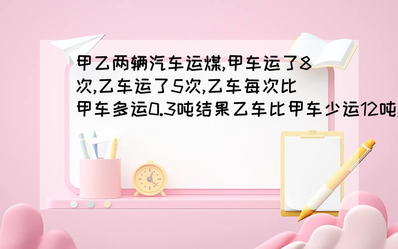 甲乙两辆汽车运煤,甲车运了8次,乙车运了5次,乙车每次比甲车多运0.3吨结果乙车比甲车少运12吨,甲车每次运多少吨