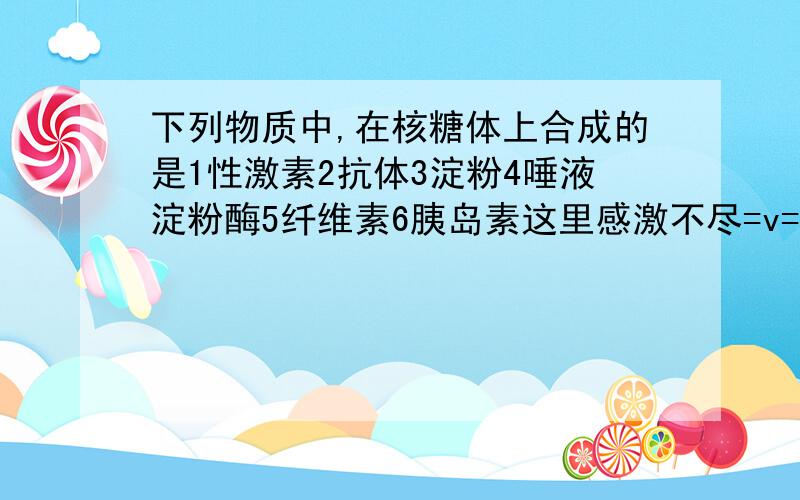 下列物质中,在核糖体上合成的是1性激素2抗体3淀粉4唾液淀粉酶5纤维素6胰岛素这里感激不尽=v=