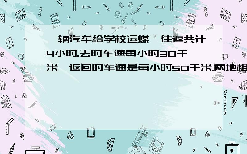 一辆汽车给学校运煤,往返共计4小时.去时车速每小时30千米,返回时车速是每小时50千米.两地相距多少千米?（用比例解）