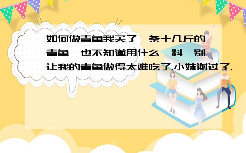 如何做青鱼我买了一条十几斤的青鱼,也不知道用什么佐料,别让我的青鱼做得太难吃了.小妹谢过了.