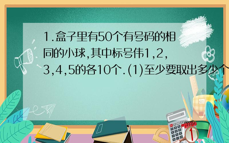 1.盒子里有50个有号码的相同的小球,其中标号伟1,2,3,4,5的各10个.(1)至少要取出多少个,才能保证其中至少有两对号码相同的小球.(2)最少要取出多少个,才能保证有5个不同号码的小球?2.一副扑克