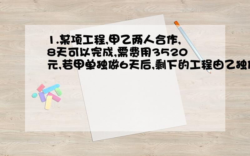 1.某项工程,甲乙两人合作,8天可以完成,需费用3520元,若甲单独做6天后,剩下的工程由乙独做,乙还需12天才能完成,这样需费用3480元问：甲乙两队单独完成这项工程各需多少天?甲乙两队单独完成