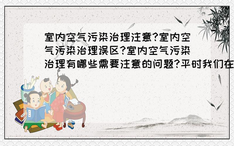 室内空气污染治理注意?室内空气污染治理误区?室内空气污染治理有哪些需要注意的问题?平时我们在治理室内空气污染时有哪些误区,