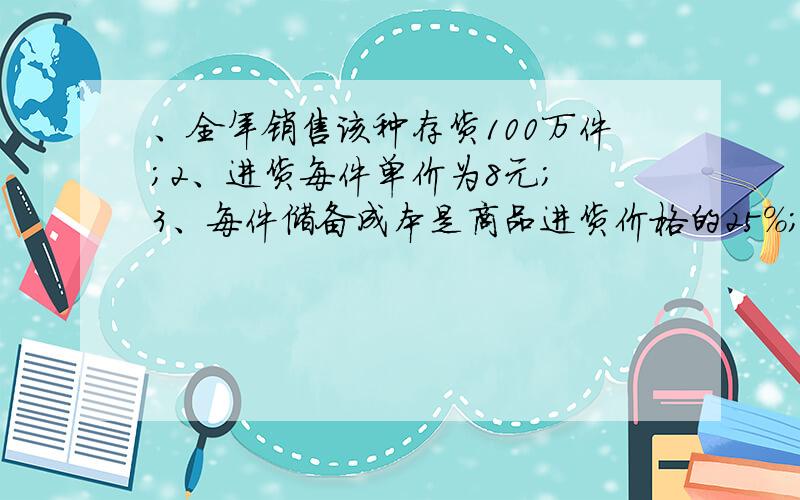 、全年销售该种存货100万件；2、进货每件单价为8元； 3、每件储备成本是商品进货价格的25%；4、每次订货的一、全年销售该种存货100万件；2、进货每件单价为8元；3、每件储备成本是商品