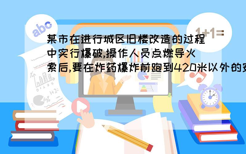 某市在进行城区旧楼改造的过程中实行爆破,操作人员点燃导火索后,要在炸药爆炸前跑到420米以外的安全区域.已知导火线的燃烧速度是1.2厘米/秒,操作人员跑步的速度是6米/秒,为了保证操作