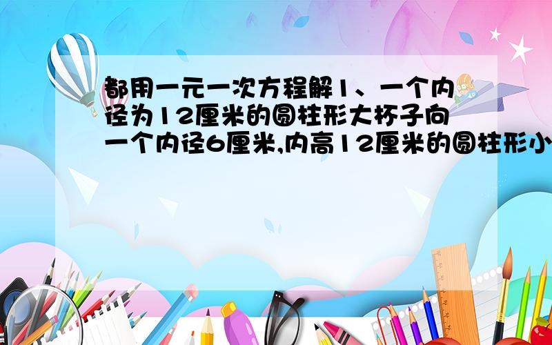 都用一元一次方程解1、一个内径为12厘米的圆柱形大杯子向一个内径6厘米,内高12厘米的圆柱形小杯子里倒水,水倒满后,大杯子中水的高度下降几厘米?2、每月用户用水量不超过20立方米按1.2元