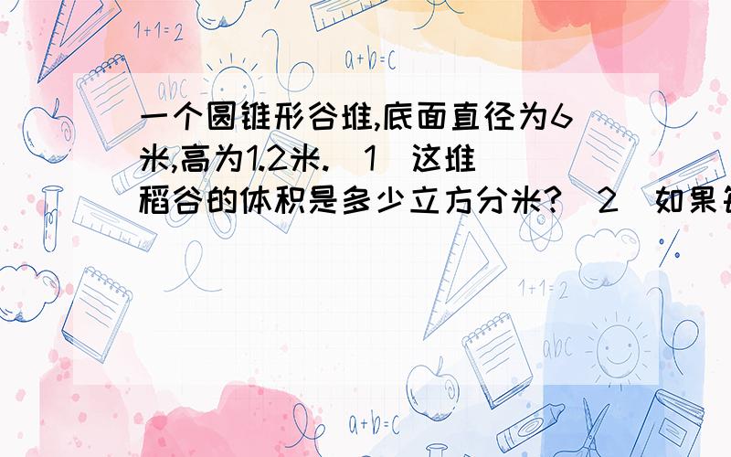 一个圆锥形谷堆,底面直径为6米,高为1.2米.（1）这堆稻谷的体积是多少立方分米?（2）如果每立方分米稻谷的质量为800千克,这堆稻谷的质量为多少千克?