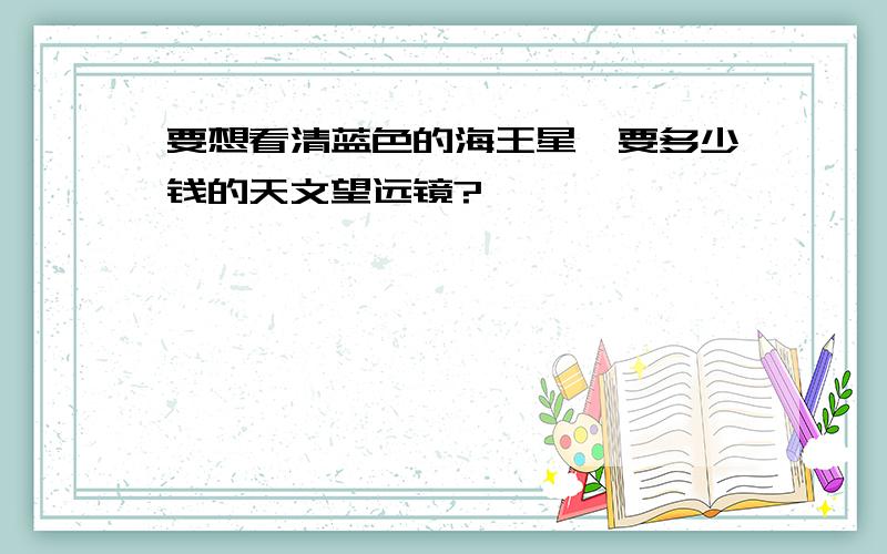 要想看清蓝色的海王星,要多少钱的天文望远镜?