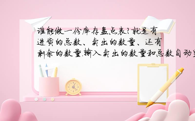 谁能做一份库存盘点表?就是有进货的总数、卖出的数量、还有剩余的数量.输入卖出的数量和总数自动显示剩余的数量的表格,