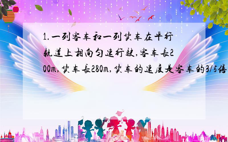 1.一列客车和一列货车在平行轨道上相向匀速行驶,客车长200m,货车长280m,货车的速度是客车的3/5倍,客车与货车的交叉时间是15秒,求两列车的速度.2.一条船往返于甲乙两港之间,已知船在静水中