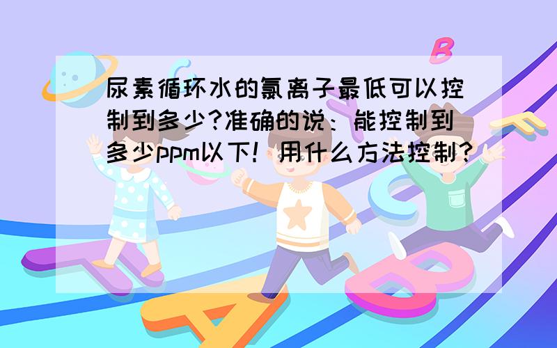 尿素循环水的氯离子最低可以控制到多少?准确的说：能控制到多少ppm以下！用什么方法控制？