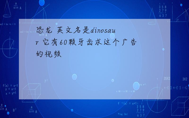 恐龙 英文名是dinosaur 它有60颗牙齿求这个广告的视频