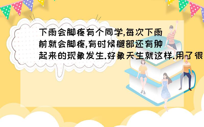 下雨会脚疼有个同学,每次下雨前就会脚疼,有时候腿部还有肿起来的现象发生.好象天生就这样.用了很多中药西药.请问下对这方面有了解的朋友帮帮忙.如何能缓解她那种痛楚?先谢过大家关注