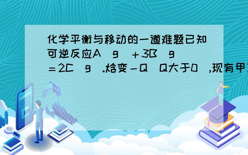 化学平衡与移动的一道难题已知可逆反应A(g)＋3B(g)＝2C(g).焓变－Q（Q大于0）,现有甲乙两个容积相同且不变的密闭容器,向甲容器加入1摩A和3摩 B ,在一定条件下达到平衡时放出热量为Q1.在相同