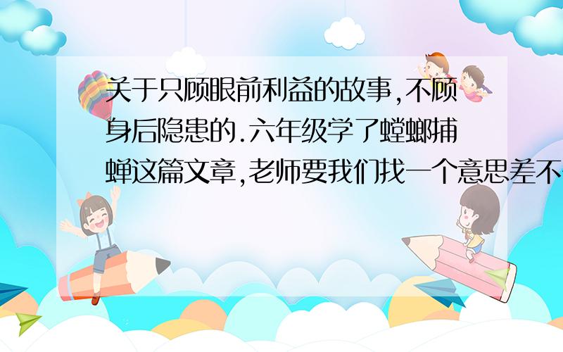 关于只顾眼前利益的故事,不顾身后隐患的.六年级学了螳螂捕蝉这篇文章,老师要我们找一个意思差不多的故事开故事会,拜托了大家.故事中等就行不要太复杂.