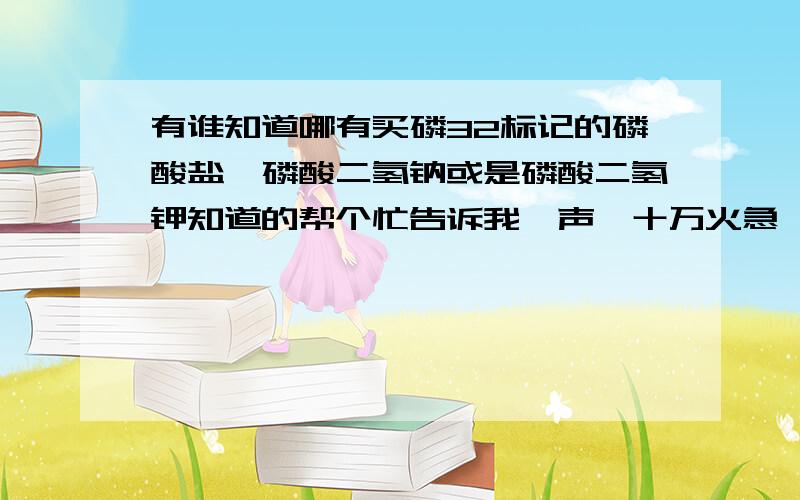 有谁知道哪有买磷32标记的磷酸盐,磷酸二氢钠或是磷酸二氢钾知道的帮个忙告诉我一声,十万火急,