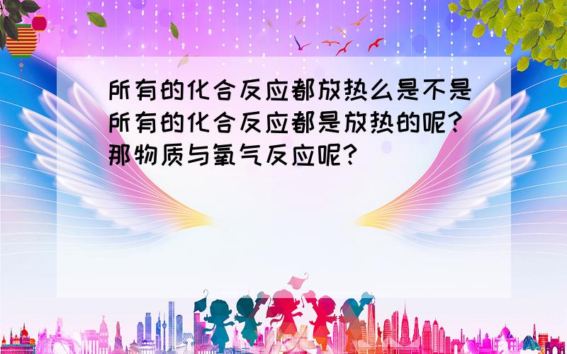 所有的化合反应都放热么是不是所有的化合反应都是放热的呢?那物质与氧气反应呢?