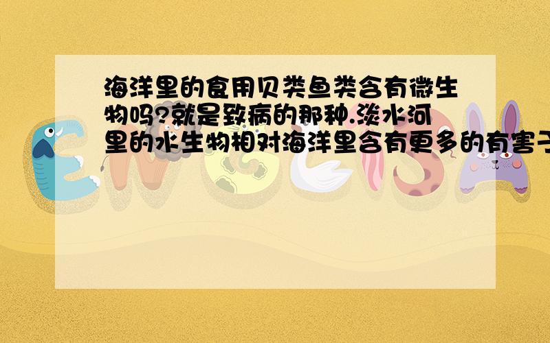 海洋里的食用贝类鱼类含有微生物吗?就是致病的那种.淡水河里的水生物相对海洋里含有更多的有害于健康的微生物细菌吗?