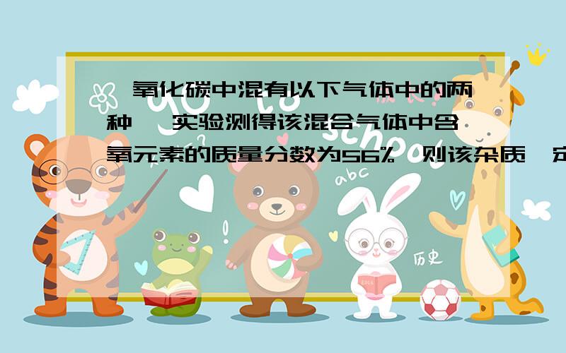 一氧化碳中混有以下气体中的两种 ,实验测得该混合气体中含氧元素的质量分数为56%,则该杂质一定不可能是以下的①CO2      ②NO      ③NO2      ④N2A.①④      B.②④     C.①③      D.②③跪求解