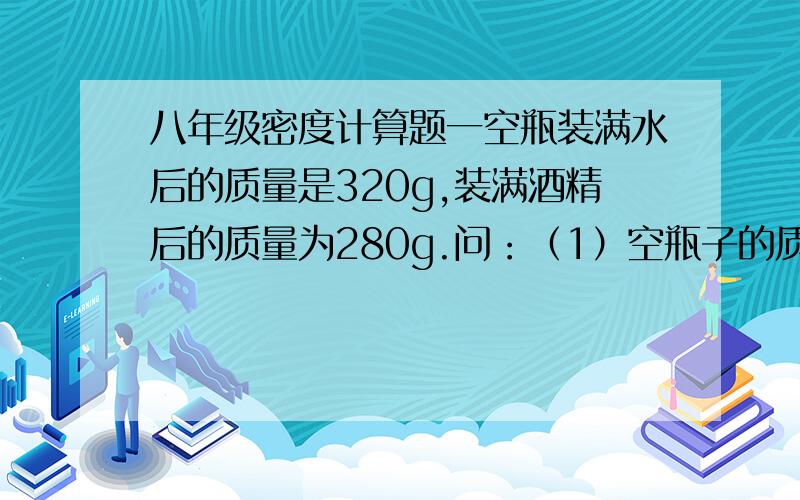 八年级密度计算题一空瓶装满水后的质量是320g,装满酒精后的质量为280g.问：（1）空瓶子的质量是多少克?（2）瓶的容积是多少立方厘米?(p酒精=0.8x10³；p水=1x10³）