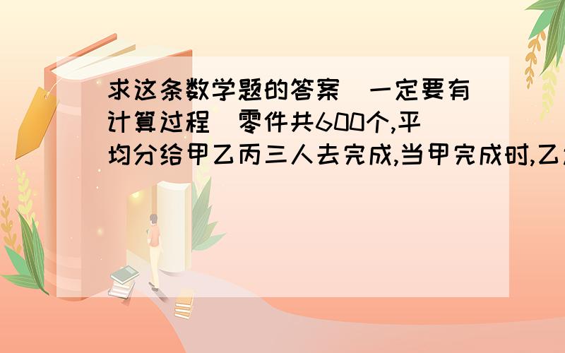 求这条数学题的答案（一定要有计算过程）零件共600个,平均分给甲乙丙三人去完成,当甲完成时,乙还有50个没完成,丙还有80个没完成,照这样计算,当乙完成时,丙还有多少个没完成?