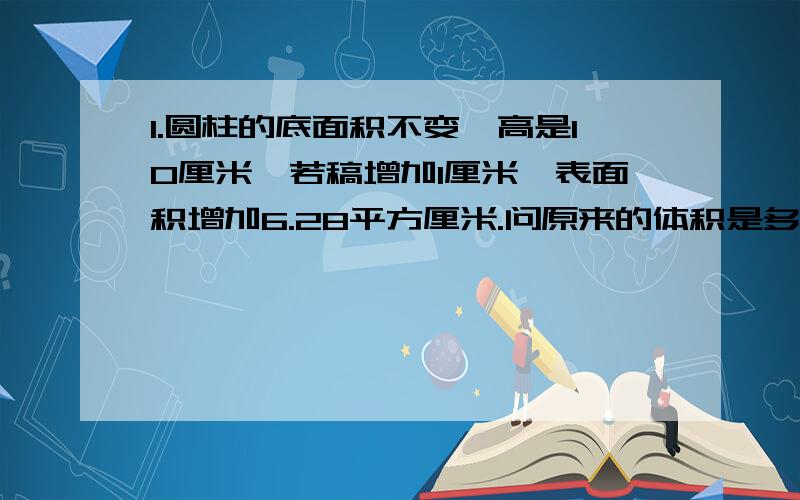 1.圆柱的底面积不变,高是10厘米,若稿增加1厘米,表面积增加6.28平方厘米.问原来的体积是多少立方厘米?分析：