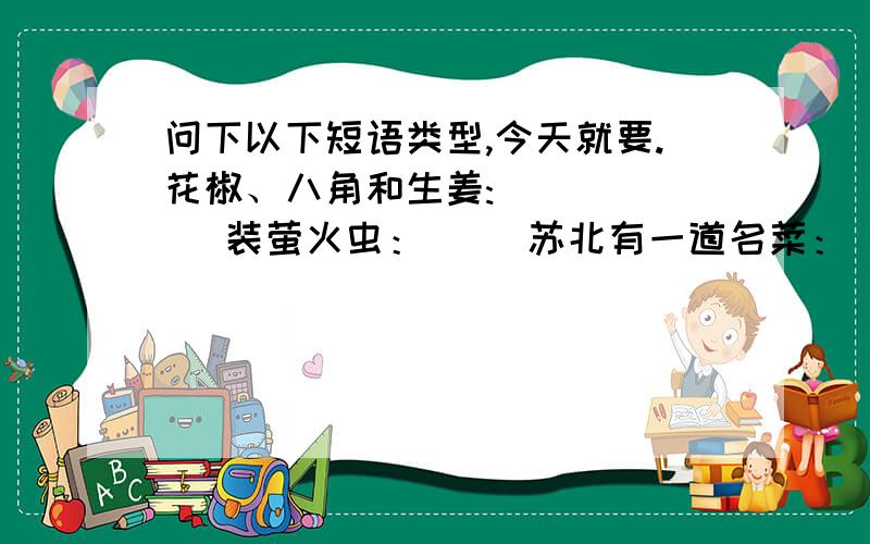 问下以下短语类型,今天就要.花椒、八角和生姜:( ) （ ）装萤火虫：（ ）苏北有一道名菜：（ ） 鸭蛋的特点：（ ） 讨厌急了：（ ）一个两个：（ ）在草丛里：（ ）