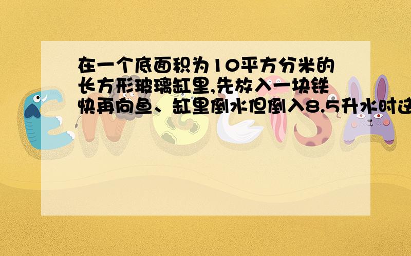 在一个底面积为10平方分米的长方形玻璃缸里,先放入一块铁快再向鱼、缸里倒水但倒入8.5升水时这时水深10厘米,求铁块体积