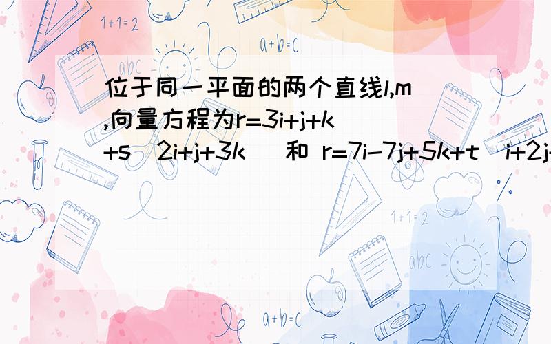 位于同一平面的两个直线l,m,向量方程为r=3i+j+k+s(2i+j+3k) 和 r=7i-7j+5k+t(i+2j+k) ,求该平面公式的公式,用ax+by+c=d的形式……我…………感谢万分啊……（跪谢