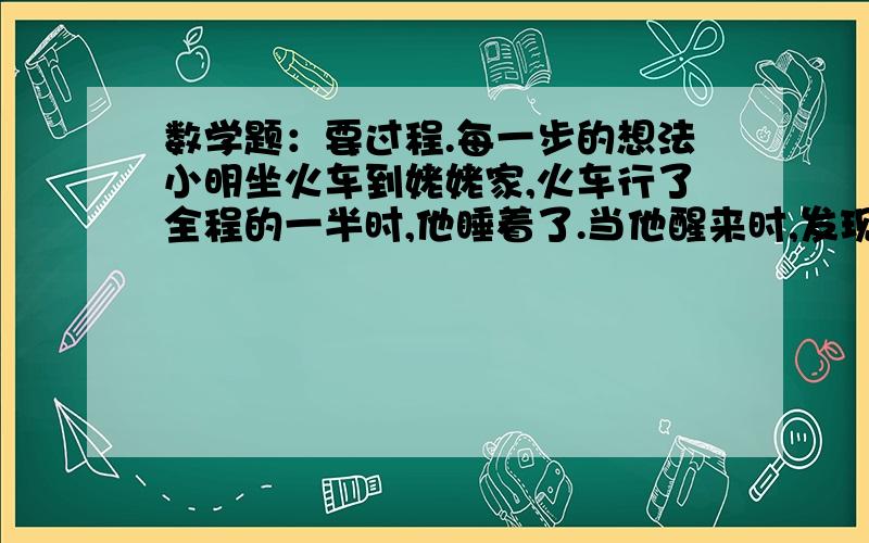 数学题：要过程.每一步的想法小明坐火车到姥姥家,火车行了全程的一半时,他睡着了.当他醒来时,发现剩下的路程是他睡觉前火车所行路的一半的2分之1.想一想；剩下的路程是几分之几?