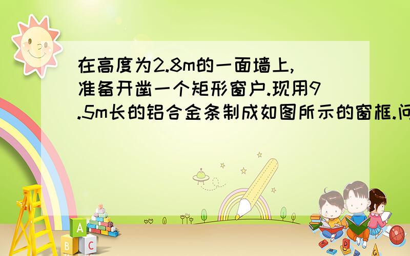 在高度为2.8m的一面墙上,准备开凿一个矩形窗户.现用9.5m长的铝合金条制成如图所示的窗框.问：窗户的宽和高各是多少时,其透光面积为3m2(铝合金条的宽度忽略不计)?