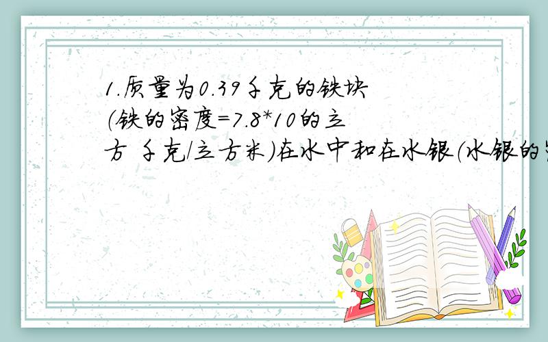 1.质量为0.39千克的铁块（铁的密度=7.8*10的立方 千克/立方米）在水中和在水银（水银的密度=13.6*10的立方 千克/立方米）中所受到的浮力各是多少?（要有公式与过程）2.一块金属重2N,用弹簧秤