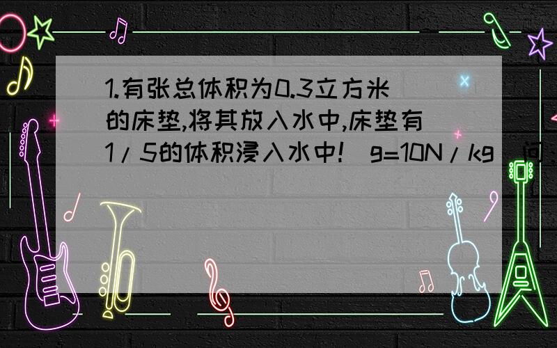 1.有张总体积为0.3立方米的床垫,将其放入水中,床垫有1/5的体积浸入水中!（g=10N/kg）问：（1）此时床垫所受浮力的大小?（2）床垫的密度是多少?（3）若载50kg的人,可载几人?2.边长为10厘米的立