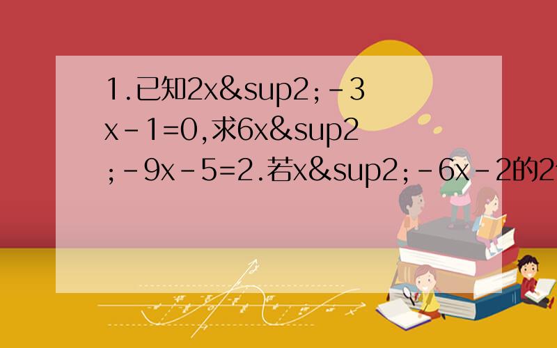 1.已知2x²-3x-1=0,求6x²-9x-5=2.若x²-6x-2的2倍减去一个多项式得到4x²-7x-5,则这个多项式是3.若代数式2x²+3x+7的值是8,则代数式4x²+6x-9的值4.已知a的x+3次方=a的2x+1次方（a≠0,a≠1）,