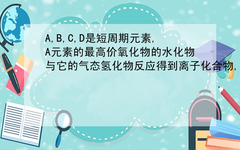 A,B,C,D是短周期元素,A元素的最高价氧化物的水化物与它的气态氢化物反应得到离子化合物,1mol该化合物含有42mol电子,B原子的最外层电子数是内层电子数的三倍.C,D两原子的最外层电子数分别是