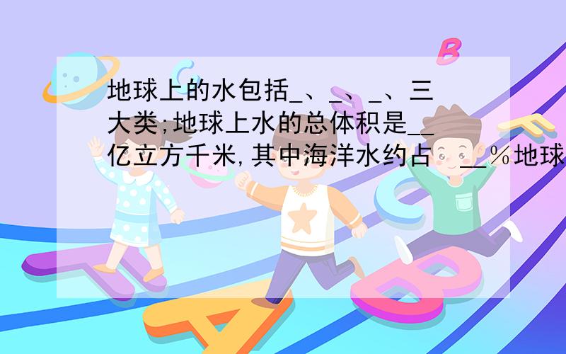 地球上的水包括_、_、_、三大类;地球上水的总体积是__亿立方千米,其中海洋水约占​__％地球上的水包括_、_、_、三大类;地球上水的总体积是__亿立方千米,其中海洋水约占__％,而淡水约