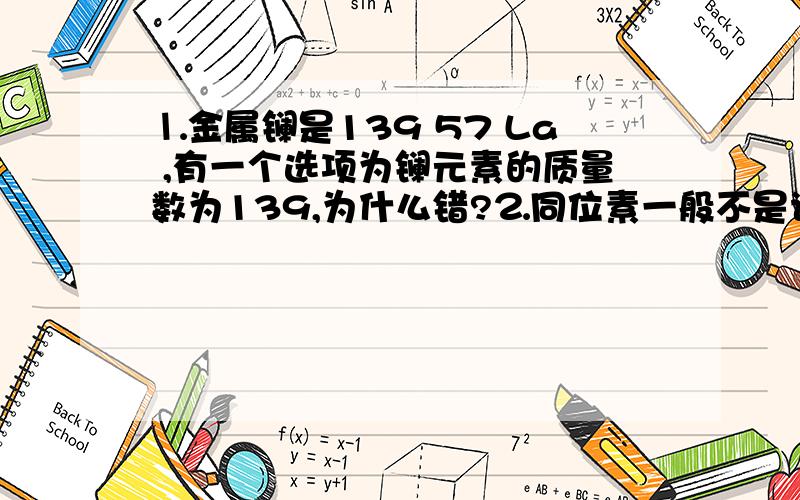 ⒈金属镧是139 57 La ,有一个选项为镧元素的质量数为139,为什么错?⒉同位素一般不是说化学性质相似,那么能说相同吗?比如要是一选项中说两同位素化学性质相同,那么要认为是对还是错?顺便